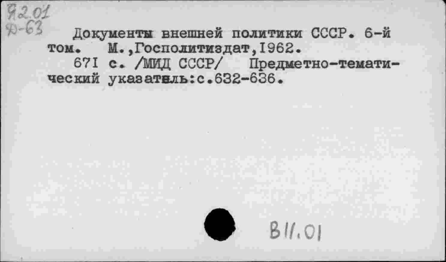 ﻿ЖМ
Документы внешней политики СССР. 6-й том. М.,Госполитиздат,1962.
671 с. /МИД СССР/ Предметно-тематический указатель:с.632-636.
ф В//.01